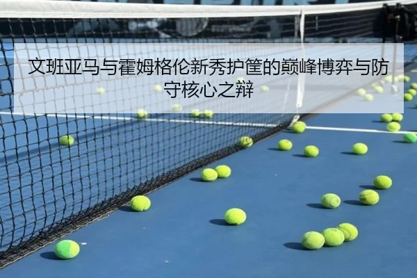 文班亚马与霍姆格伦新秀护筐的巅峰博弈与防守核心之辩