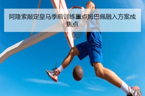 阿隆索敲定皇马季前训练重点姆巴佩融入方案成焦点